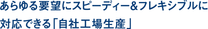あらゆる要望にスピーディー＆フレキシブルに対応できる「自社工場生産」