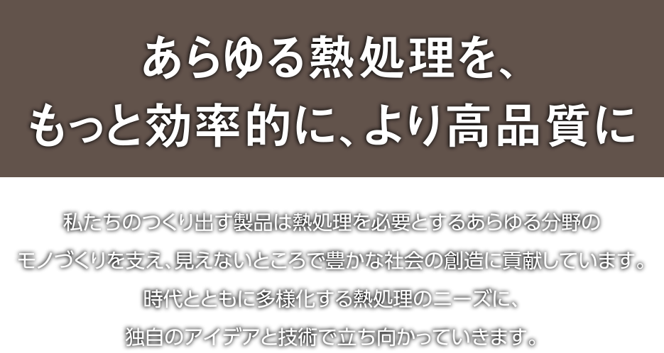 あらゆる熱処理を、もっと効率的に、より高品質に｜私たちのつくり出す製品は熱処理を必要とするあらゆる分野のモノづくりを支え、見えないところで豊かな社会の創造に貢献しています。時代とともに多様化する熱処理のニーズに、独自のアイデアと技術で立ち向かっていきます。