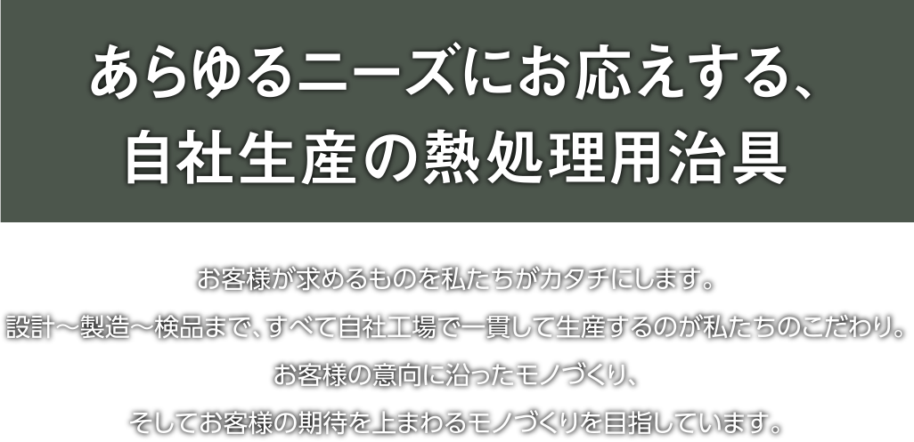 あらゆるニーズにお応えする、完全自社生産の熱処理用治具｜お客様が求めるものを私たちがカタチにします。設計～製造～検品まで、すべて自社工場で一貫して生産するのが私たちのこだわり。お客様の意向に沿ったモノづくり、そしてお客様の期待を上まわるモノづくりを目指しています。